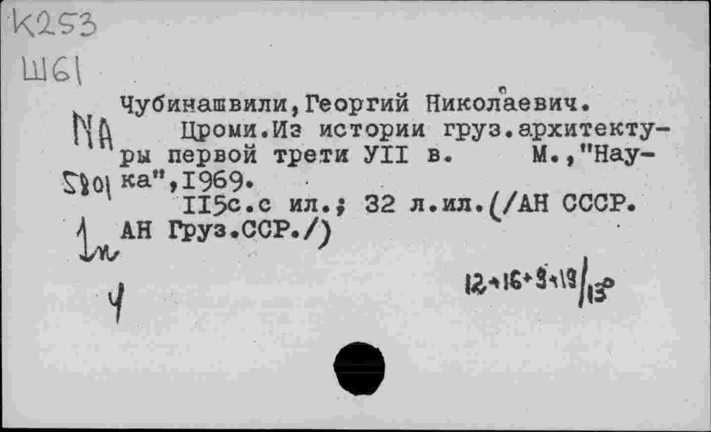 ﻿к.2.93
Чубинашвили,Георгий Николаевич.
Р|Л Цроми.Из истории груз.архитектуры первой трети УІІ в. М.,”Нау-
ЗДка",1969.
115с.с ил.; 32 л.ил.//АН СССР.
Л АН груз.ССР./)